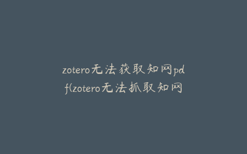 zotero无法获取知网pdf(zotero无法抓取知网pdf)