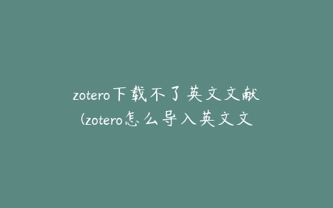 zotero下载不了英文文献(zotero怎么导入英文文献)