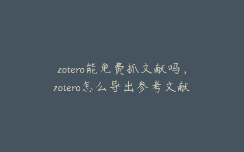 zotero能免费抓文献吗，zotero怎么导出参考文献