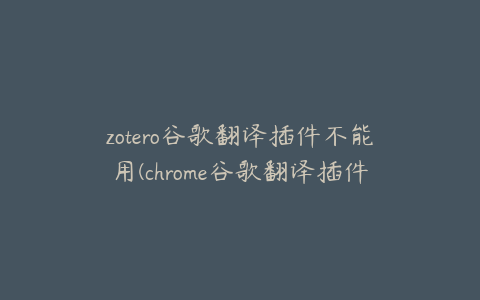 zotero谷歌翻译插件不能用(chrome谷歌翻译插件用不了)