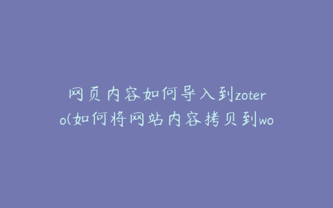 网页内容如何导入到zotero(如何将网站内容拷贝到word文档中)