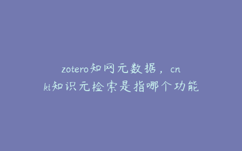 zotero知网元数据，cnki知识元检索是指哪个功能