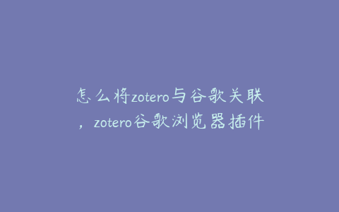 怎么将zotero与谷歌关联，zotero谷歌浏览器插件