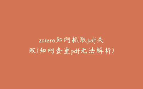 zotero知网抓取pdf失败(知网查重pdf无法解析)