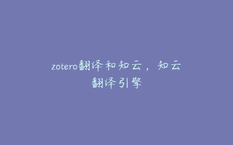 zotero翻译和知云，知云翻译引擎