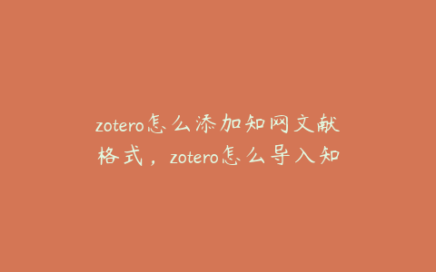 zotero怎么添加知网文献格式，zotero怎么导入知网文献