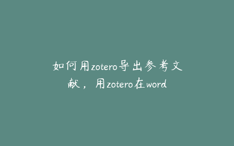 如何用zotero导出参考文献，用zotero在word中导入文献怎么弄