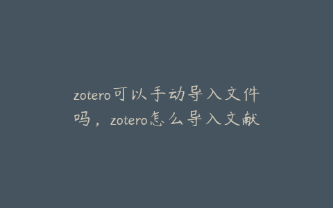 zotero可以手动导入文件吗，zotero怎么导入文献