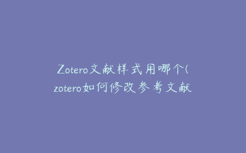 Zotero文献样式用哪个(zotero如何修改参考文献信息)