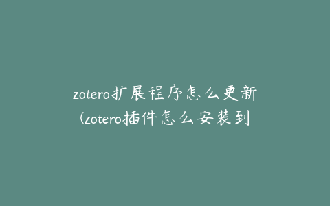 zotero扩展程序怎么更新(zotero插件怎么安装到浏览器)