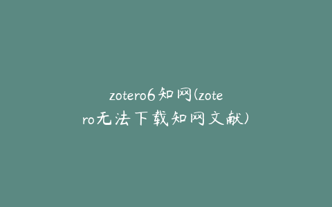 zotero6知网(zotero无法下载知网文献)