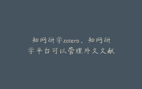 知网研学zotero，知网研学平台可以管理外文文献