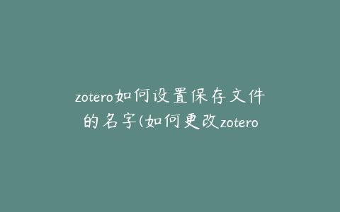 zotero如何设置保存文件的名字(如何更改zotero文件保存位置)