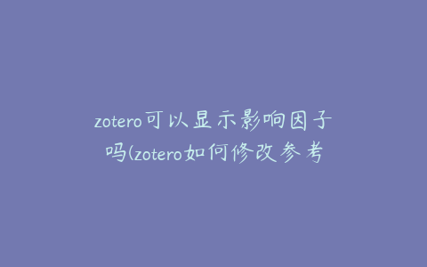 zotero可以显示影响因子吗(zotero如何修改参考文献信息)