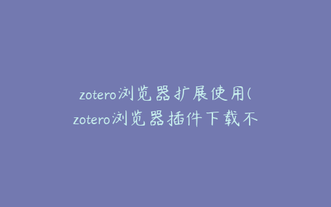 zotero浏览器扩展使用(zotero浏览器插件下载不了)