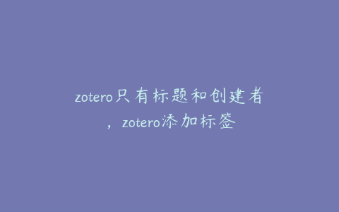 zotero只有标题和创建者，zotero添加标签