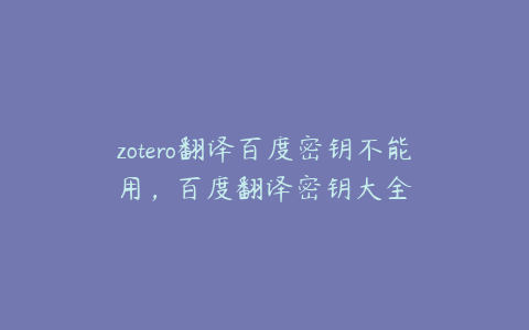 zotero翻译百度密钥不能用，百度翻译密钥大全