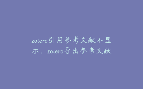 zotero引用参考文献不显示，zotero导出参考文献