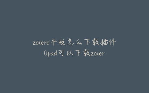 zotero平板怎么下载插件(ipad可以下载zotero吗)