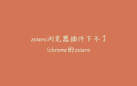 zotero浏览器插件下不了(chrome的zotero插件的安装)