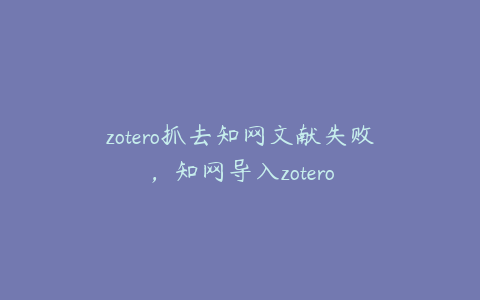 zotero抓去知网文献失败，知网导入zotero