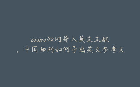 zotero知网导入英文文献，中国知网如何导出英文参考文献