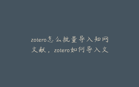 zotero怎么批量导入知网文献，zotero如何导入文献