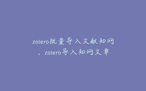 zotero批量导入文献知网，zotero导入知网文章