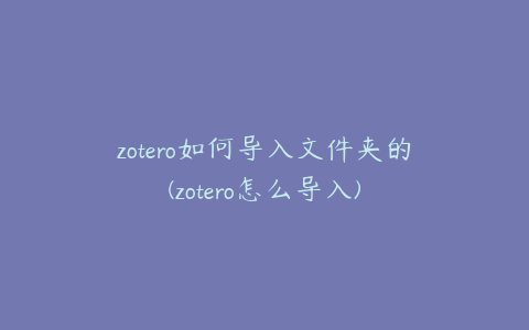 zotero如何导入文件夹的(zotero怎么导入)