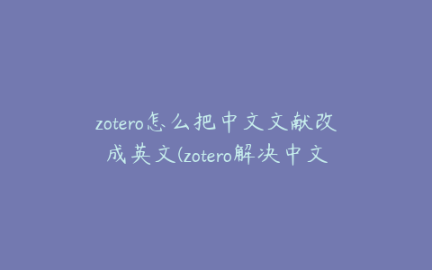 zotero怎么把中文文献改成英文(zotero解决中文参考文献问题)