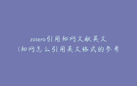 zotero引用知网文献英文(知网怎么引用英文格式的参考文献)