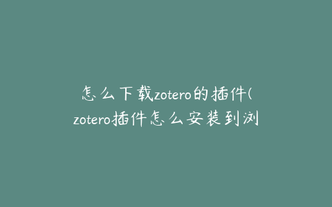 怎么下载zotero的插件(zotero插件怎么安装到浏览器)