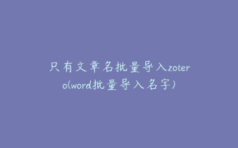 只有文章名批量导入zotero(word批量导入名字)