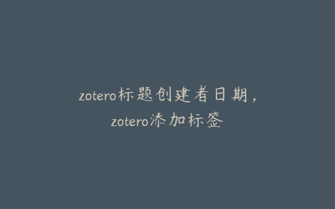 zotero标题创建者日期，zotero添加标签