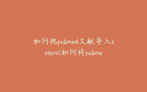 如何把pubmed文献导入zotero(如何将pubmed的文献导入endnote)