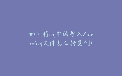 如何将caj中的导入Zotero(caj文件怎么转复制)