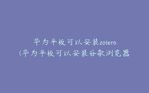 华为平板可以安装zotero(华为平板可以安装谷歌浏览器吗)