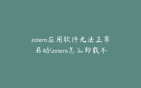 zotero应用软件无法正常启动(zotero怎么卸载不了)