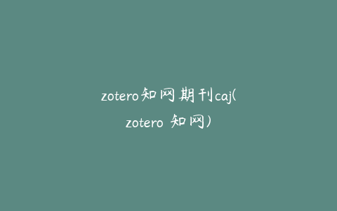 zotero知网期刊caj(zotero 知网)