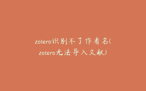 zotero识别不了作者名(zotero无法导入文献)