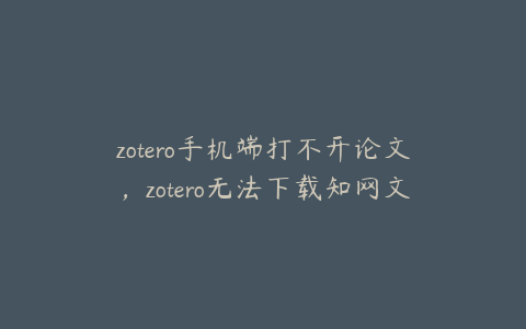 zotero手机端打不开论文，zotero无法下载知网文献