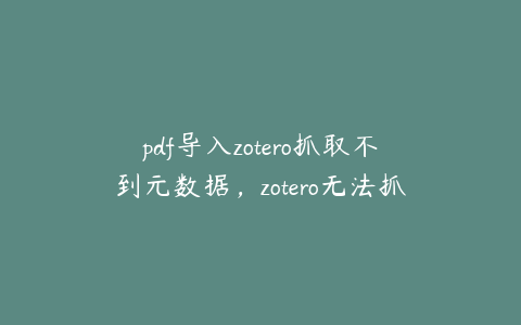 pdf导入zotero抓取不到元数据，zotero无法抓取pdf