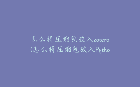 怎么将压缩包放入zotero(怎么将压缩包放入Python运行)