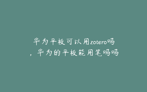 华为平板可以用zotero吗，华为的平板能用笔吗吗