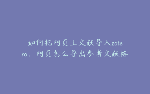 如何把网页上文献导入zotero，网页怎么导出参考文献格式