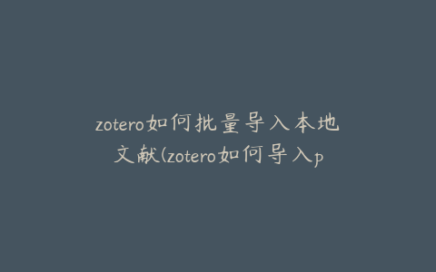 zotero如何批量导入本地文献(zotero如何导入pdf)