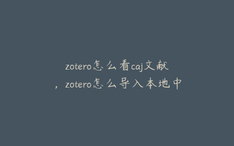 zotero怎么看caj文献，zotero怎么导入本地中文文献