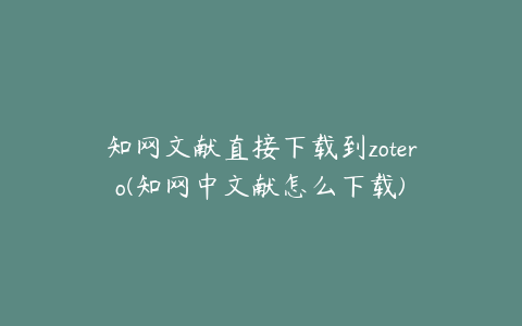 知网文献直接下载到zotero(知网中文献怎么下载)