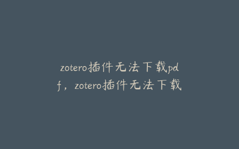 zotero插件无法下载pdf，zotero插件无法下载网络问题