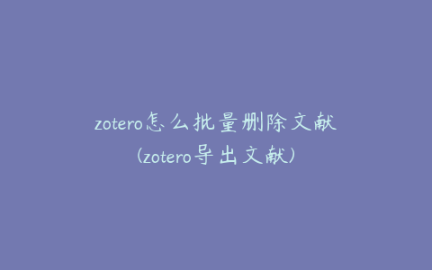 zotero怎么批量删除文献(zotero导出文献)